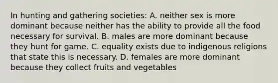 In hunting and gathering societies: A. neither sex is more dominant because neither has the ability to provide all the food necessary for survival. B. males are more dominant because they hunt for game. C. equality exists due to indigenous religions that state this is necessary. D. females are more dominant because they collect fruits and vegetables