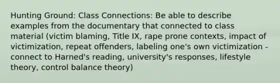 Hunting Ground: Class Connections: Be able to describe examples from the documentary that connected to class material (victim blaming, Title IX, rape prone contexts, impact of victimization, repeat offenders, labeling one's own victimization - connect to Harned's reading, university's responses, lifestyle theory, control balance theory)