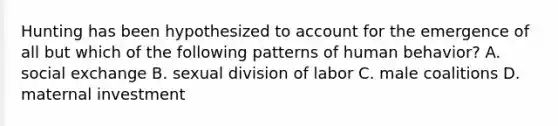 Hunting has been hypothesized to account for the emergence of all but which of the following patterns of human behavior? A. social exchange B. sexual division of labor C. male coalitions D. maternal investment