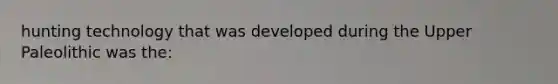 hunting technology that was developed during the Upper Paleolithic was the: