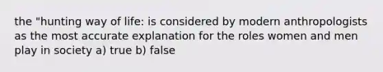 the "hunting way of life: is considered by modern anthropologists as the most accurate explanation for the roles women and men play in society a) true b) false