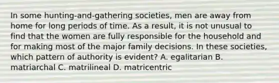 In some hunting-and-gathering societies, men are away from home for long periods of time. As a result, it is not unusual to find that the women are fully responsible for the household and for making most of the major family decisions. In these societies, which pattern of authority is evident? A. egalitarian B. matriarchal C. matrilineal D. matricentric