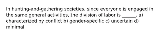 In hunting-and-gathering societies, since everyone is engaged in the same general activities, the division of labor is ______. a) characterized by conflict b) gender-specific c) uncertain d) minimal