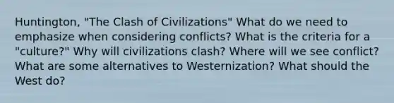 Huntington, "The Clash of Civilizations" What do we need to emphasize when considering conflicts? What is the criteria for a "culture?" Why will civilizations clash? Where will we see conflict? What are some alternatives to Westernization? What should the West do?