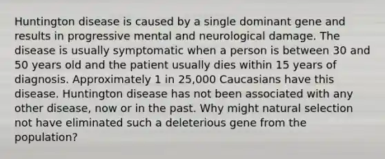 Huntington disease is caused by a single dominant gene and results in progressive mental and neurological damage. The disease is usually symptomatic when a person is between 30 and 50 years old and the patient usually dies within 15 years of diagnosis. Approximately 1 in 25,000 Caucasians have this disease. Huntington disease has not been associated with any other disease, now or in the past. Why might natural selection not have eliminated such a deleterious gene from the population?