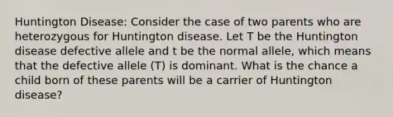 Huntington Disease: Consider the case of two parents who are heterozygous for Huntington disease. Let T be the Huntington disease defective allele and t be the normal allele, which means that the defective allele (T) is dominant. What is the chance a child born of these parents will be a carrier of Huntington disease?