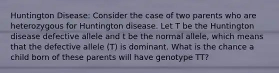 Huntington Disease: Consider the case of two parents who are heterozygous for Huntington disease. Let T be the Huntington disease defective allele and t be the normal allele, which means that the defective allele (T) is dominant. What is the chance a child born of these parents will have genotype TT?