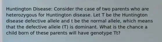 Huntington Disease: Consider the case of two parents who are heterozygous for Huntington disease. Let T be the Huntington disease defective allele and t be the normal allele, which means that the defective allele (T) is dominant. What is the chance a child born of these parents will have genotype Tt?