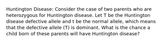 Huntington Disease: Consider the case of two parents who are heterozygous for Huntington disease. Let T be the Huntington disease defective allele and t be the normal allele, which means that the defective allele (T) is dominant. What is the chance a child born of these parents will have Huntington disease?