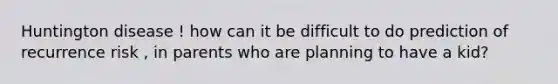 Huntington disease ! how can it be difficult to do prediction of recurrence risk , in parents who are planning to have a kid?