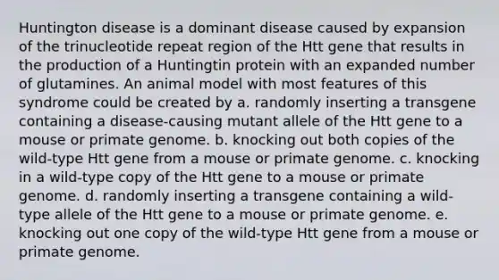 Huntington disease is a dominant disease caused by expansion of the trinucleotide repeat region of the Htt gene that results in the production of a Huntingtin protein with an expanded number of glutamines. An animal model with most features of this syndrome could be created by a. randomly inserting a transgene containing a disease-causing mutant allele of the Htt gene to a mouse or primate genome. b. knocking out both copies of the wild-type Htt gene from a mouse or primate genome. c. knocking in a wild-type copy of the Htt gene to a mouse or primate genome. d. randomly inserting a transgene containing a wild-type allele of the Htt gene to a mouse or primate genome. e. knocking out one copy of the wild-type Htt gene from a mouse or primate genome.