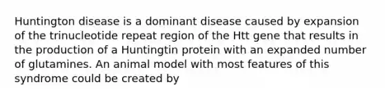 Huntington disease is a dominant disease caused by expansion of the trinucleotide repeat region of the Htt gene that results in the production of a Huntingtin protein with an expanded number of glutamines. An animal model with most features of this syndrome could be created by