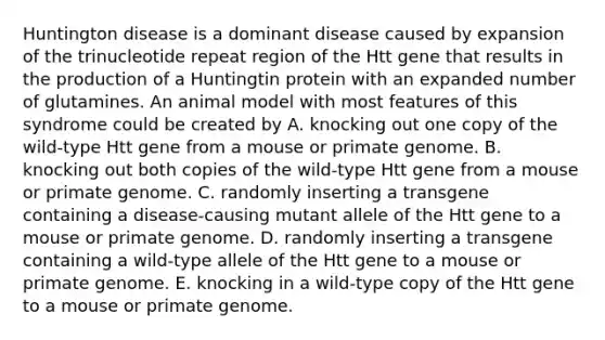 Huntington disease is a dominant disease caused by expansion of the trinucleotide repeat region of the Htt gene that results in the production of a Huntingtin protein with an expanded number of glutamines. An animal model with most features of this syndrome could be created by A. knocking out one copy of the wild-type Htt gene from a mouse or primate genome. B. knocking out both copies of the wild-type Htt gene from a mouse or primate genome. C. randomly inserting a transgene containing a disease-causing mutant allele of the Htt gene to a mouse or primate genome. D. randomly inserting a transgene containing a wild-type allele of the Htt gene to a mouse or primate genome. E. knocking in a wild-type copy of the Htt gene to a mouse or primate genome.