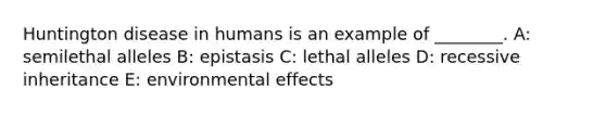 Huntington disease in humans is an example of ________. A: semilethal alleles B: epistasis C: lethal alleles D: recessive inheritance E: environmental effects