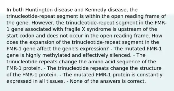 In both Huntington disease and Kennedy disease, the trinucleotide-repeat segment is within the open reading frame of the gene. However, the trinucleotide-repeat segment in the FMR-1 gene associated with fragile X syndrome is upstream of the start codon and does not occur in the open reading frame. How does the expansion of the trinucleotide-repeat segment in the FMR-1 gene affect the gene's expression? - The mutated FMR-1 gene is highly methylated and effectively silenced. - The trinucleotide repeats change the amino acid sequence of the FMR-1 protein. - The trinucleotide repeats change the structure of the FMR-1 protein. - The mutated FMR-1 protein is constantly expressed in all tissues. - None of the answers is correct.