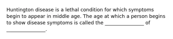 Huntington disease is a lethal condition for which symptoms begin to appear in middle age. The age at which a person begins to show disease symptoms is called the ________________ of ________________.