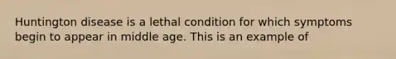 Huntington disease is a lethal condition for which symptoms begin to appear in middle age. This is an example of