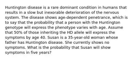 Huntington disease is a rare dominant condition in humans that results in a slow but inexorable deterioration of the nervous system. The disease shows age-dependent penetrance, which is to say that the probability that a person with the Huntington genotype will express the phenotype varies with age. Assume that 50% of those inheriting the HD allele will express the symptoms by age 40. Susan is a 35-year-old woman whose father has Huntington disease. She currently shows no symptoms. What is the probability that Susan will show symptoms in five years?