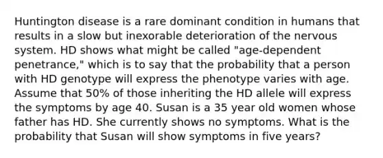 Huntington disease is a rare dominant condition in humans that results in a slow but inexorable deterioration of the <a href='https://www.questionai.com/knowledge/kThdVqrsqy-nervous-system' class='anchor-knowledge'>nervous system</a>. HD shows what might be called "age-dependent penetrance," which is to say that the probability that a person with HD genotype will express the phenotype varies with age. Assume that 50% of those inheriting the HD allele will express the symptoms by age 40. Susan is a 35 year old women whose father has HD. She currently shows no symptoms. What is the probability that Susan will show symptoms in five years?