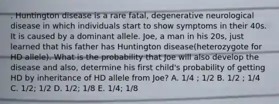 . Huntington disease is a rare fatal, degenerative neurological disease in which individuals start to show symptoms in their 40s. It is caused by a dominant allele. Joe, a man in his 20s, just learned that his father has Huntington disease(heterozygote for HD allele). What is the probability that Joe will also develop the disease and also, determine his first child's probability of getting HD by inheritance of HD allele from Joe? A. 1/4 ; 1/2 B. 1/2 ; 1/4 C. 1/2; 1/2 D. 1/2; 1/8 E. 1/4; 1/8