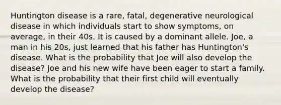 Huntington disease is a rare, fatal, degenerative neurological disease in which individuals start to show symptoms, on average, in their 40s. It is caused by a dominant allele. Joe, a man in his 20s, just learned that his father has Huntington's disease. What is the probability that Joe will also develop the disease? Joe and his new wife have been eager to start a family. What is the probability that their first child will eventually develop the disease?