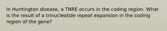 In Huntington disease, a TNRE occurs in the coding region. What is the result of a trinucleotide repeat expansion in the coding region of the gene?