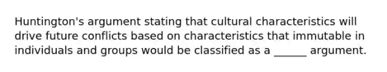 Huntington's argument stating that cultural characteristics will drive future conflicts based on characteristics that immutable in individuals and groups would be classified as a ______ argument.