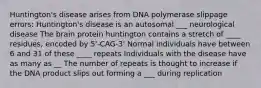 Huntington's disease arises from DNA polymerase slippage errors: Huntington's disease is an autosomal ___ neurological disease The brain protein huntington contains a stretch of ____ residues, encoded by 5'-CAG-3' Normal individuals have between 6 and 31 of these ____ repeats Individuals with the disease have as many as __ The number of repeats is thought to increase if the DNA product slips out forming a ___ during replication