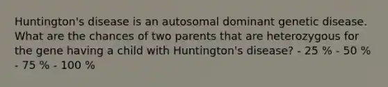 Huntington's disease is an autosomal dominant genetic disease. What are the chances of two parents that are heterozygous for the gene having a child with Huntington's disease? - 25 % - 50 % - 75 % - 100 %