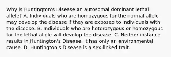 Why is Huntington's Disease an autosomal dominant lethal allele? A. Individuals who are homozygous for the normal allele may develop the disease if they are exposed to individuals with the disease. B. Individuals who are heterozygous or homozygous for the lethal allele will develop the disease. C. Neither instance results in Huntington's Disease; it has only an environmental cause. D. Huntington's Disease is a sex-linked trait.