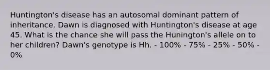 Huntington's disease has an autosomal dominant pattern of inheritance. Dawn is diagnosed with Huntington's disease at age 45. What is the chance she will pass the Hunington's allele on to her children? Dawn's genotype is Hh. - 100% - 75% - 25% - 50% - 0%