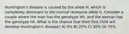 Huntington's disease is caused by the allele H, which is completely dominant to the normal recessive allele h. Consider a couple where the man has the genotype Hh, and the woman has the genotype hh. What is the chance that their first child will develop Huntington's disease? A) 0% B) 25% C) 50% D) 75%