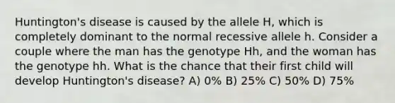 Huntington's disease is caused by the allele H, which is completely dominant to the normal recessive allele h. Consider a couple where the man has the genotype Hh, and the woman has the genotype hh. What is the chance that their first child will develop Huntington's disease? A) 0% B) 25% C) 50% D) 75%