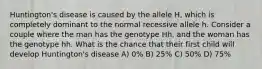 Huntington's disease is caused by the allele H, which is completely dominant to the normal recessive allele h. Consider a couple where the man has the genotype Hh, and the woman has the genotype hh. What is the chance that their first child will develop Huntington's disease A) 0% B) 25% C) 50% D) 75%