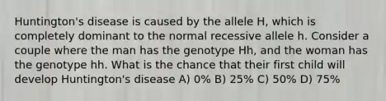 Huntington's disease is caused by the allele H, which is completely dominant to the normal recessive allele h. Consider a couple where the man has the genotype Hh, and the woman has the genotype hh. What is the chance that their first child will develop Huntington's disease A) 0% B) 25% C) 50% D) 75%