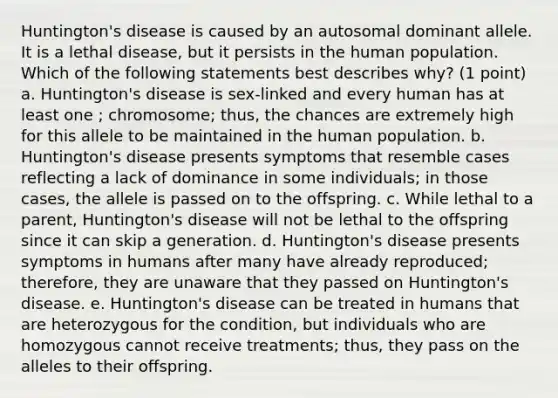 Huntington's disease is caused by an autosomal dominant allele. It is a lethal disease, but it persists in the human population. Which of the following statements best describes why? (1 point) a. Huntington's disease is sex-linked and every human has at least one ; chromosome; thus, the chances are extremely high for this allele to be maintained in the human population. b. Huntington's disease presents symptoms that resemble cases reflecting a lack of dominance in some individuals; in those cases, the allele is passed on to the offspring. c. While lethal to a parent, Huntington's disease will not be lethal to the offspring since it can skip a generation. d. Huntington's disease presents symptoms in humans after many have already reproduced; therefore, they are unaware that they passed on Huntington's disease. e. Huntington's disease can be treated in humans that are heterozygous for the condition, but individuals who are homozygous cannot receive treatments; thus, they pass on the alleles to their offspring.