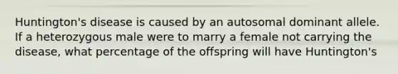 Huntington's disease is caused by an autosomal dominant allele. If a heterozygous male were to marry a female not carrying the disease, what percentage of the offspring will have Huntington's