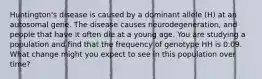 Huntington's disease is caused by a dominant allele (H) at an autosomal gene. The disease causes neurodegeneration, and people that have it often die at a young age. You are studying a population and find that the frequency of genotype HH is 0.09. What change might you expect to see in this population over time?