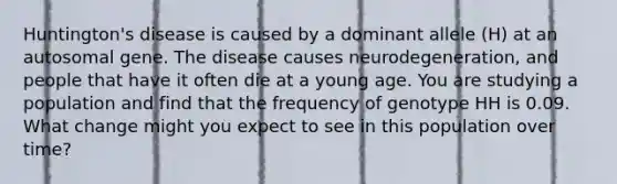 Huntington's disease is caused by a dominant allele (H) at an autosomal gene. The disease causes neurodegeneration, and people that have it often die at a young age. You are studying a population and find that the frequency of genotype HH is 0.09. What change might you expect to see in this population over time?