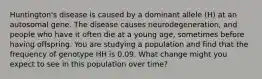 Huntington's disease is caused by a dominant allele (H) at an autosomal gene. The disease causes neurodegeneration, and people who have it often die at a young age, sometimes before having offspring. You are studying a population and find that the frequency of genotype HH is 0.09. What change might you expect to see in this population over time?