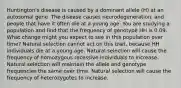 Huntington's disease is caused by a dominant allele (H) at an autosomal gene. The disease causes neurodegeneration, and people that have it often die at a young age. You are studying a population and find that the frequency of genotype HH is 0.09. What change might you expect to see in this population over time? Natural selection cannot act on this trait, because HH individuals die at a young age. Natural selection will cause the frequency of homozygous recessive individuals to increase. Natural selection will maintain the allele and genotype frequencies the same over time. Natural selection will cause the frequency of heterozygotes to increase.