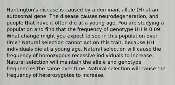 Huntington's disease is caused by a dominant allele (H) at an autosomal gene. The disease causes neurodegeneration, and people that have it often die at a young age. You are studying a population and find that the frequency of genotype HH is 0.09. What change might you expect to see in this population over time? Natural selection cannot act on this trait, because HH individuals die at a young age. Natural selection will cause the frequency of homozygous recessive individuals to increase. Natural selection will maintain the allele and genotype frequencies the same over time. Natural selection will cause the frequency of heterozygotes to increase.