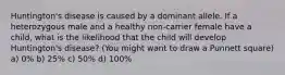 Huntington's disease is caused by a dominant allele. If a heterozygous male and a healthy non-carrier female have a child, what is the likelihood that the child will develop Huntington's disease? (You might want to draw a Punnett square) a) 0% b) 25% c) 50% d) 100%