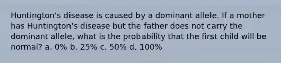 Huntington's disease is caused by a dominant allele. If a mother has Huntington's disease but the father does not carry the dominant allele, what is the probability that the first child will be normal? a. 0% b. 25% c. 50% d. 100%