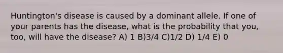 Huntington's disease is caused by a dominant allele. If one of your parents has the disease, what is the probability that you, too, will have the disease? A) 1 B)3/4 C)1/2 D) 1/4 E) 0