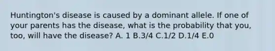 Huntington's disease is caused by a dominant allele. If one of your parents has the disease, what is the probability that you, too, will have the disease? A. 1 B.3/4 C.1/2 D.1/4 E.0