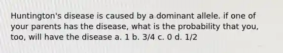 Huntington's disease is caused by a dominant allele. if one of your parents has the disease, what is the probability that you, too, will have the disease a. 1 b. 3/4 c. 0 d. 1/2