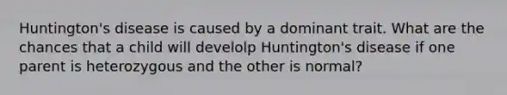 Huntington's disease is caused by a dominant trait. What are the chances that a child will develolp Huntington's disease if one parent is heterozygous and the other is normal?