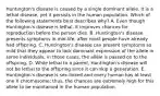 Huntington's disease is caused by a single dominant allele. It is a lethal disease, yet it persists in the human population. Which of the following statements best describes why? A. Even though Huntington's disease is lethal, it improves chances for reproduction before the person dies. B. Huntington's disease presents symptoms in mid-life, after most people have already had offspring. C. Huntington's disease can present symptoms so mild that they appear to lack dominant expression of the allele in some individuals; in those cases, the allele is passed on to the offspring. D. While lethal to a parent, Huntington's disease will not be lethal to the offspring since it can skip a generation. E. Huntington's disease is sex-linked and every human has at least one X chromosome; thus, the chances are extremely high for this allele to be maintained in the human population.