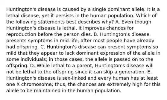 Huntington's disease is caused by a single dominant allele. It is a lethal disease, yet it persists in the human population. Which of the following statements best describes why? A. Even though Huntington's disease is lethal, it improves chances for reproduction before the person dies. B. Huntington's disease presents symptoms in mid-life, after most people have already had offspring. C. Huntington's disease can present symptoms so mild that they appear to lack dominant expression of the allele in some individuals; in those cases, the allele is passed on to the offspring. D. While lethal to a parent, Huntington's disease will not be lethal to the offspring since it can skip a generation. E. Huntington's disease is sex-linked and every human has at least one X chromosome; thus, the chances are extremely high for this allele to be maintained in the human population.